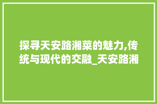 探寻天安路湘菜的魅力,传统与现代的交融_天安路湘菜 饮食大全