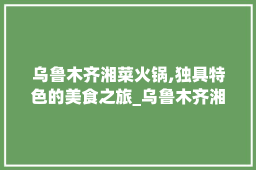 乌鲁木齐湘菜火锅,独具特色的美食之旅_乌鲁木齐湘菜火锅