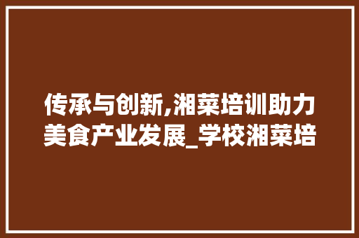 传承与创新,湘菜培训助力美食产业发展_学校湘菜培训