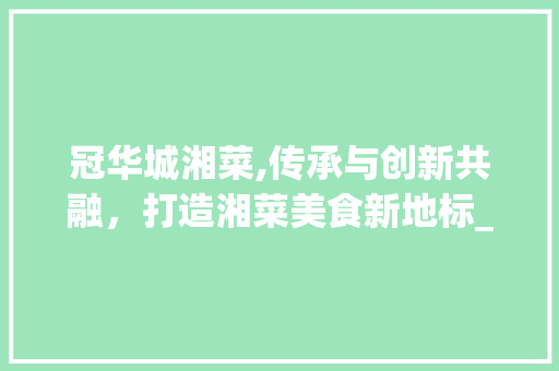 冠华城湘菜,传承与创新共融，打造湘菜美食新地标_冠华城湘菜 饮食大全
