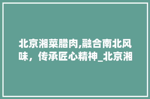 北京湘菜腊肉,融合南北风味，传承匠心精神_北京湘菜腊肉 饮食大全
