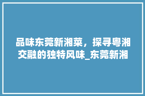 品味东莞新湘菜，探寻粤湘交融的独特风味_东莞新湘菜 饮食大全