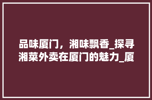 品味厦门，湘味飘香_探寻湘菜外卖在厦门的魅力_厦门湘菜外卖 饮食大全