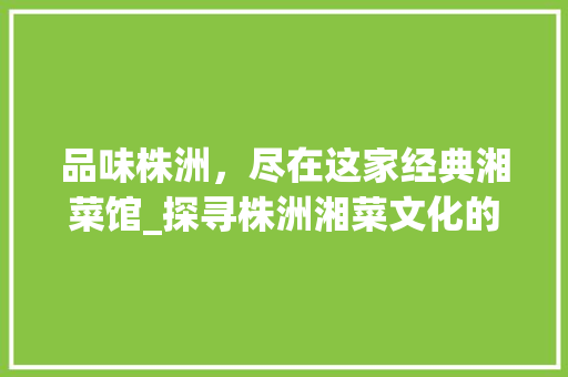 品味株洲,尽在这家经典湘菜馆_探寻株洲湘菜文化的传承与创新_株洲哪家湘菜 饮食大全 品味株洲,尽在这家经典湘菜馆_探寻株洲湘菜文化的传承与创新_株洲哪家湘菜 饮食大全