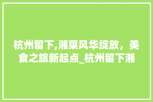 杭州留下,湘菜风华绽放，美食之旅新起点_杭州留下湘菜 饮食大全