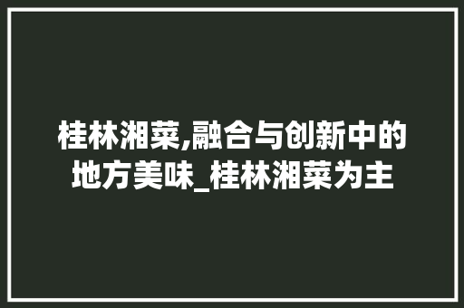 桂林湘菜,融合与创新中的地方美味_桂林湘菜为主 饮食大全