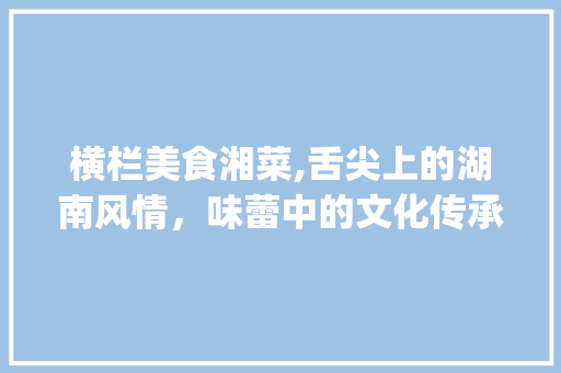 横栏美食湘菜,舌尖上的湖南风情，味蕾中的文化传承_横栏美食湘菜 饮食大全