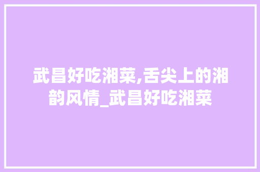 武昌好吃湘菜,舌尖上的湘韵风情_武昌好吃湘菜 饮食大全