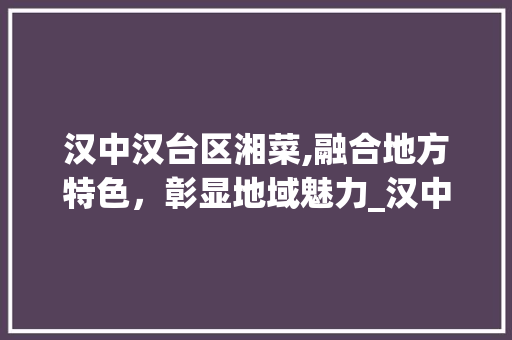 汉中汉台区湘菜,融合地方特色，彰显地域魅力_汉中汉台区湘菜