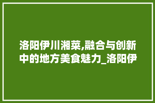 洛阳伊川湘菜,融合与创新中的地方美食魅力_洛阳伊川湘菜 饮食大全