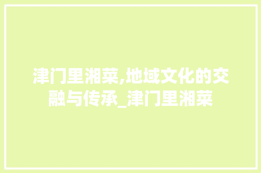 津门里湘菜,地域文化的交融与传承_津门里湘菜 饮食大全 津门里湘菜,地域文化的交融与传承_津门里湘菜 饮食大全