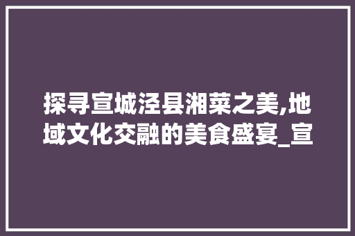 探寻宣城泾县湘菜之美,地域文化交融的美食盛宴_宣城泾县湘菜 饮食大全