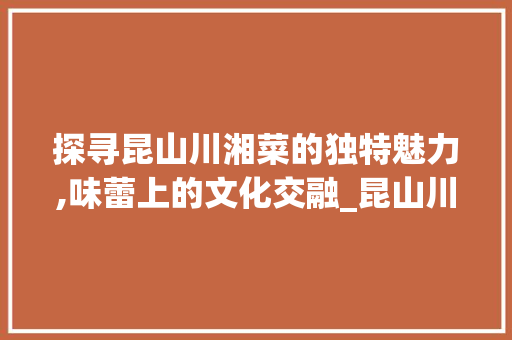 探寻昆山川湘菜的独特魅力,味蕾上的文化交融_昆山川湘菜 饮食大全