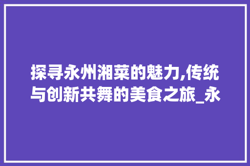 探寻永州湘菜的魅力,传统与创新共舞的美食之旅_永州湘菜做法 饮食大全