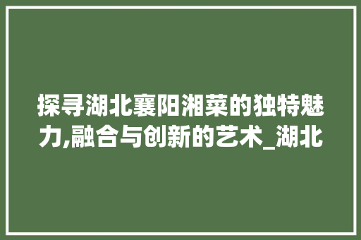 探寻湖北襄阳湘菜的独特魅力,融合与创新的艺术_湖北襄阳湘菜 饮食大全