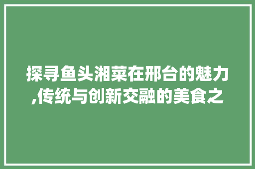 探寻鱼头湘菜在邢台的魅力,传统与创新交融的美食之旅_鱼头湘菜邢台 饮食大全