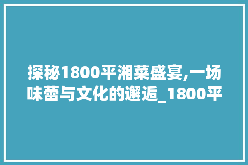 探秘1800平湘菜盛宴,一场味蕾与文化的邂逅_1800平湘菜 饮食大全