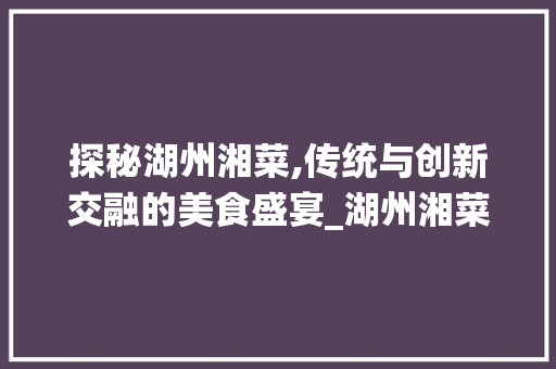 探秘湖州湘菜,传统与创新交融的美食盛宴_湖州湘菜排行 饮食大全