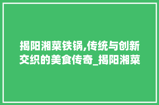 揭阳湘菜铁锅,传统与创新交织的美食传奇_揭阳湘菜铁锅 饮食大全