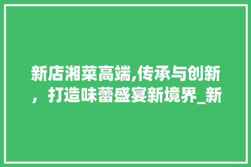 新店湘菜高端,传承与创新，打造味蕾盛宴新境界_新店湘菜高端 饮食大全