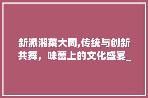 新派湘菜大同,传统与创新共舞，味蕾上的文化盛宴_新派湘菜大同 饮食大全