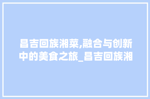 昌吉回族湘菜,融合与创新中的美食之旅_昌吉回族湘菜 饮食大全